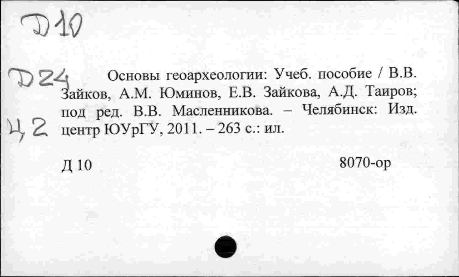 ﻿6 Основы геоархеологии: Учеб, пособие / В.В. Зайков, А.М. Юминов, Е.В. Зайкова, А.Д. Таиров; под ред. В.В. Масленникова. - Челябинск: Изд. центр ЮУрГУ, 2011. - 263 с.: ил.
ДЮ
8070-ор